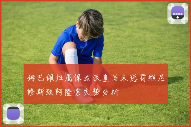 姆巴佩归属保龙派皇马未惩罚维尼修斯致阿隆索失势分析