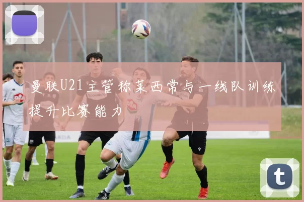 曼联U21主管称莱西常与一线队训练提升比赛能力