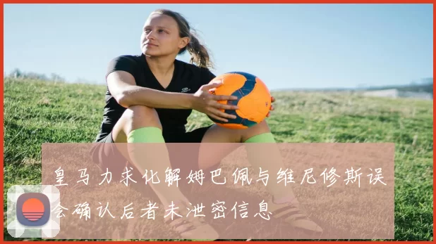 皇马力求化解姆巴佩与维尼修斯误会确认后者未泄密信息