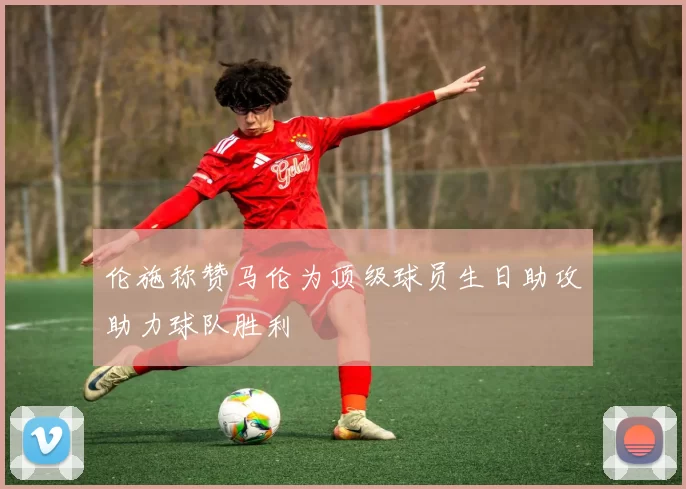 伦施称赞马伦为顶级球员生日助攻助力球队胜利