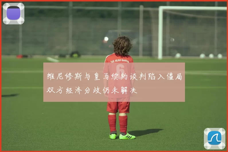 维尼修斯与皇马续约谈判陷入僵局双方经济分歧仍未解决