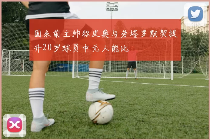 国米前主帅称皮奥与劳塔罗默契提升20岁球员中无人能比