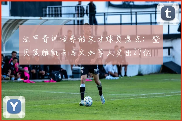 法甲青训培养的天才球员盘点：登贝莱雅凯卡马文加等人卖出27亿