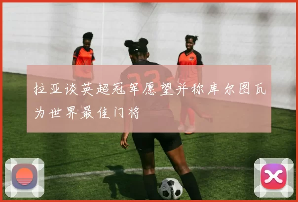 拉亚谈英超冠军愿望并称库尔图瓦为世界最佳门将