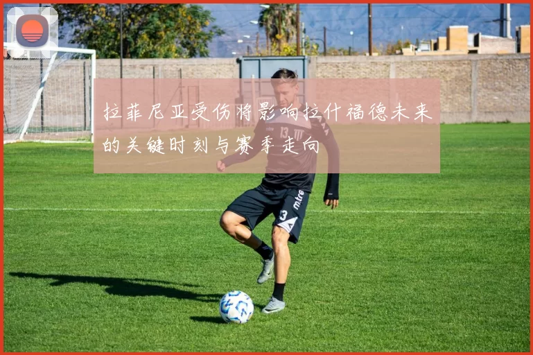 拉菲尼亚受伤将影响拉什福德未来的关键时刻与赛季走向