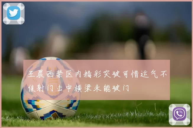 王晨西禁区内精彩突破可惜运气不佳射门击中横梁未能破门