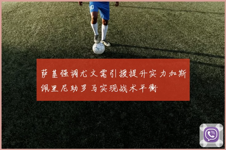 萨基强调尤文需引援提升实力加斯佩里尼助罗马实现战术平衡