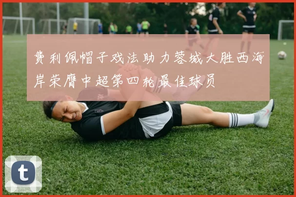 费利佩帽子戏法助力蓉城大胜西海岸荣膺中超第四轮最佳球员
