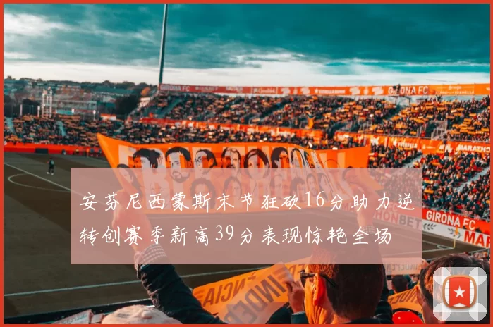 安芬尼西蒙斯末节狂砍16分助力逆转创赛季新高39分表现惊艳全场