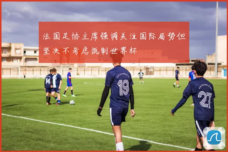 法国足协主席强调关注国际局势但坚决不考虑抵制世界杯