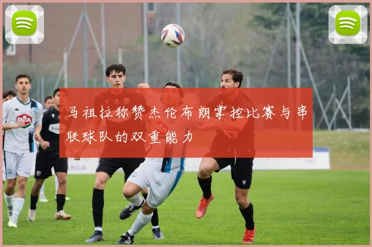 马祖拉称赞杰伦布朗掌控比赛与串联球队的双重能力