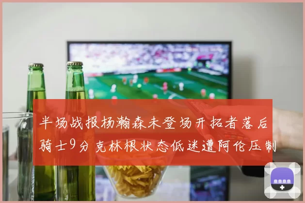 半场战报杨瀚森未登场开拓者落后骑士9分克林根状态低迷遭阿伦压制