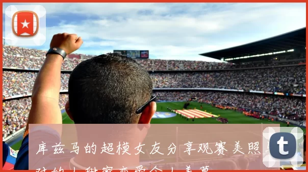 库兹马的超模女友分享观赛美照与对的人甜蜜恋爱令人羡慕