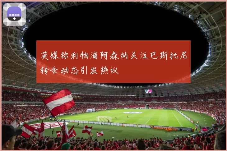 英媒称利物浦阿森纳关注巴斯托尼转会动态引发热议