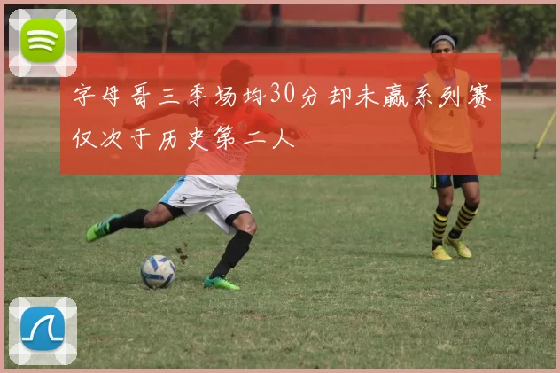 字母哥三季场均30分却未赢系列赛仅次于历史第二人